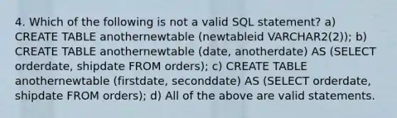 4. Which of the following is not a valid SQL statement? a) CREATE TABLE anothernewtable (newtableid VARCHAR2(2)); b) CREATE TABLE anothernewtable (date, anotherdate) AS (SELECT orderdate, shipdate FROM orders); c) CREATE TABLE anothernewtable (firstdate, seconddate) AS (SELECT orderdate, shipdate FROM orders); d) All of the above are valid statements.