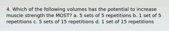 4. Which of the following volumes has the potential to increase muscle strength the MOST? a. 5 sets of 5 repetitions b. 1 set of 5 repetitions c. 5 sets of 15 repetitions d. 1 set of 15 repetitions