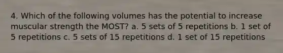 4. Which of the following volumes has the potential to increase muscular strength the MOST? a. 5 sets of 5 repetitions b. 1 set of 5 repetitions c. 5 sets of 15 repetitions d. 1 set of 15 repetitions