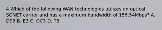 4 Which of the following WAN technologies utilizes an optical SONET carrier and has a maximum bandwidth of 155.54Mbps? A. DS3 B. E3 C. OC3 D. T3