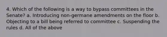 4. Which of the following is a way to bypass committees in the Senate? a. Introducing non-germane amendments on the floor b. Objecting to a bill being referred to committee c. Suspending the rules d. All of the above