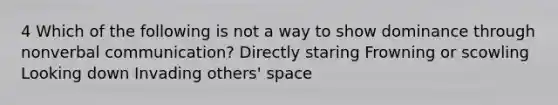 4 Which of the following is not a way to show dominance through nonverbal communication? Directly staring Frowning or scowling Looking down Invading others' space