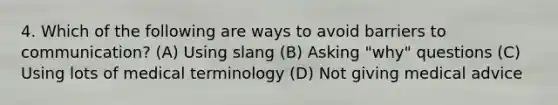 4. Which of the following are ways to avoid barriers to communication? (A) Using slang (B) Asking "why" questions (C) Using lots of medical terminology (D) Not giving medical advice