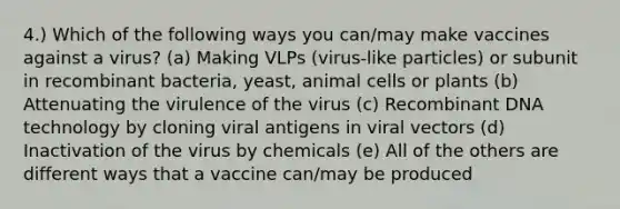 4.) Which of the following ways you can/may make vaccines against a virus? (a) Making VLPs (virus-like particles) or subunit in recombinant bacteria, yeast, animal cells or plants (b) Attenuating the virulence of the virus (c) Recombinant DNA technology by cloning viral antigens in viral vectors (d) Inactivation of the virus by chemicals (e) All of the others are different ways that a vaccine can/may be produced