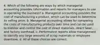 4. Which of the following are ways by which managerial accounting provides information and reports for managers to use in operating the business? a. Managerial accounting provides the cost of manufacturing a product, which can be used to determine its selling price. b. Managerial accounting allows for comparing the costs of manufacturing products over time and can be used to monitor and control the cost of direct materials, direct labor, and factory overhead. c. Performance reports allow management to identify any large amounts of scrap materials or employee downtime. d. All of these choices are correct.