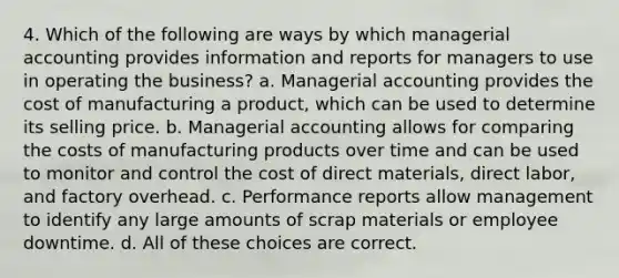 4. Which of the following are ways by which managerial accounting provides information and reports for managers to use in operating the business? a. Managerial accounting provides the cost of manufacturing a product, which can be used to determine its selling price. b. Managerial accounting allows for comparing the costs of manufacturing products over time and can be used to monitor and control the cost of direct materials, direct labor, and factory overhead. c. Performance reports allow management to identify any large amounts of scrap materials or employee downtime. d. All of these choices are correct.