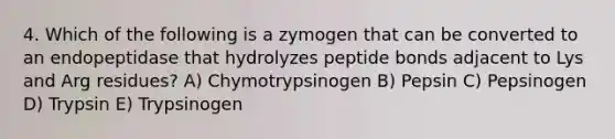 4. Which of the following is a zymogen that can be converted to an endopeptidase that hydrolyzes peptide bonds adjacent to Lys and Arg residues? A) Chymotrypsinogen B) Pepsin C) Pepsinogen D) Trypsin E) Trypsinogen