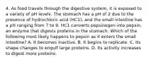 4. As food travels through the digestive system, it is exposed to a variety of pH levels. The stomach has a pH of 2 due to the presence of hydrochloric acid (HC1), and the small intestine has a pH ranging from 7 to 9. HC1 converts pepsinogen into pepsin, an enzyme that digests proteins in the stomach. Which of the following most likely happens to pepsin as it enters the small intestine? A. It becomes inactive. B. It begins to replicate. C. Its shape changes to engulf large proteins. D. Its activity increases to digest more proteins.