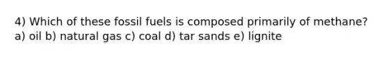 4) Which of these fossil fuels is composed primarily of methane? a) oil b) natural gas c) coal d) tar sands e) lignite