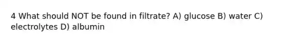 4 What should NOT be found in filtrate? A) glucose B) water C) electrolytes D) albumin