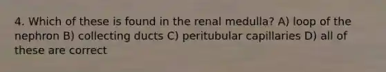 4. Which of these is found in the renal medulla? A) loop of the nephron B) collecting ducts C) peritubular capillaries D) all of these are correct