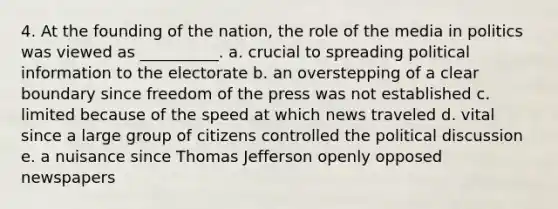 4. At the founding of the nation, the role of the media in politics was viewed as __________.​ a. ​crucial to spreading political information to the electorate b. ​an overstepping of a clear boundary since freedom of the press was not established c. ​limited because of the speed at which news traveled d. ​vital since a large group of citizens controlled the political discussion e. ​a nuisance since Thomas Jefferson openly opposed newspapers