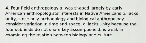 4. Four field anthropology a. was shaped largely by early American anthropologists' interests in Native Americans b. lacks unity, since only archaeology and biological anthropology consider variation in time and space. c. lacks unity because the four subfields do not share key assumptions d. is weak in examining the relation between biology and culture