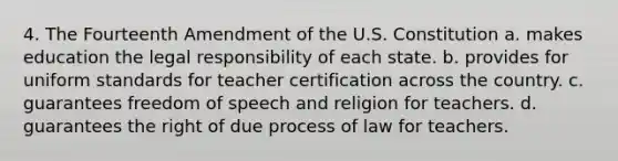 4. The Fourteenth Amendment of the U.S. Constitution a. makes education the legal responsibility of each state. b. provides for uniform standards for teacher certification across the country. c. guarantees freedom of speech and religion for teachers. d. guarantees the right of due process of law for teachers.