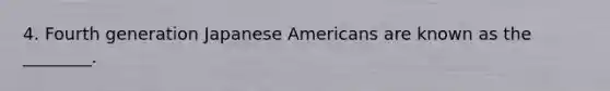 4. Fourth generation Japanese Americans are known as the ________.