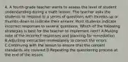 4. A fourth-grade teacher wants to assess the level of student understanding during a math lesson. The teacher asks the students to respond to a series of questions with thumbs-up or thumbs-down to indicate their answer. Most students indicate incorrect responses to several questions. Which of the following strategies is best for the teacher to implement next? A.Making note of the incorrect responses and planning for remediation B.Adjusting instruction immediately to correct the errors C.Continuing with the lesson to ensure that the content standards are covered D.Repeating the questioning process at the end of the lesson