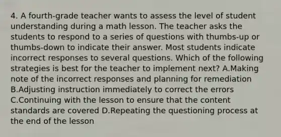 4. A fourth-grade teacher wants to assess the level of student understanding during a math lesson. The teacher asks the students to respond to a series of questions with thumbs-up or thumbs-down to indicate their answer. Most students indicate incorrect responses to several questions. Which of the following strategies is best for the teacher to implement next? A.Making note of the incorrect responses and planning for remediation B.Adjusting instruction immediately to correct the errors C.Continuing with the lesson to ensure that the content standards are covered D.Repeating the questioning process at the end of the lesson