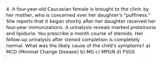 4. A four-year-old Caucasian female is brought to the clinic by her mother, who is concerned over her daughter's "puffiness." She reports that it began shortly after her daughter received her four-year immunizations. A urinalysis reveals marked proteinuria and lipiduria. You prescribe a month course of steroids. Her follow-up urinalysis after steroid completion is completely normal. What was the likely cause of the child's symptoms? a) MCD (Minimal Change Disease) b) MG c) MPGN d) FSGS