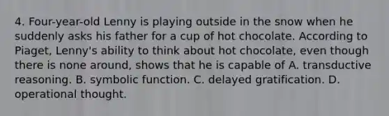 4. Four-year-old Lenny is playing outside in the snow when he suddenly asks his father for a cup of hot chocolate. According to Piaget, Lenny's ability to think about hot chocolate, even though there is none around, shows that he is capable of A. transductive reasoning. B. symbolic function. C. delayed gratification. D. operational thought.