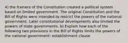 4) the framers of the Constitution created a political system based on limited government. The original Constitution and the Bill of Rights were intended to restrict the powers of the national government. Later constitutional developments also limited the powers of state governments. b) Explain how each of the following two provisions in the Bill of Rights limits the powers of the national government: establishment clause