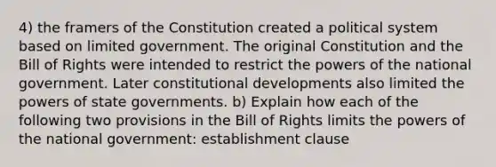 4) the framers of the Constitution created a political system based on limited government. The original Constitution and the Bill of Rights were intended to restrict the powers of the national government. Later constitutional developments also limited the powers of state governments. b) Explain how each of the following two provisions in the Bill of Rights limits the powers of the national government: establishment clause