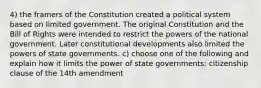 4) the framers of the Constitution created a political system based on limited government. The original Constitution and the Bill of Rights were intended to restrict the powers of the national government. Later constitutional developments also limited the powers of state governments. c) choose one of the following and explain how it limits the power of state governments: citizenship clause of the 14th amendment