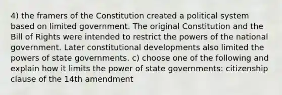 4) the framers of the Constitution created a political system based on limited government. The original Constitution and the Bill of Rights were intended to restrict the powers of the national government. Later constitutional developments also limited the powers of state governments. c) choose one of the following and explain how it limits the power of state governments: citizenship clause of the 14th amendment