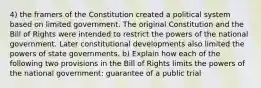 4) the framers of the Constitution created a political system based on limited government. The original Constitution and the Bill of Rights were intended to restrict the powers of the national government. Later constitutional developments also limited the powers of state governments. b) Explain how each of the following two provisions in the Bill of Rights limits the powers of the national government: guarantee of a public trial