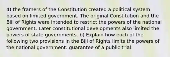 4) the framers of the Constitution created a political system based on limited government. The original Constitution and the Bill of Rights were intended to restrict the powers of the national government. Later constitutional developments also limited the powers of state governments. b) Explain how each of the following two provisions in the Bill of Rights limits the powers of the national government: guarantee of a public trial