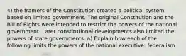 4) the framers of the Constitution created a political system based on limited government. The original Constitution and the Bill of Rights were intended to restrict the powers of the national government. Later constitutional developments also limited the powers of state governments. a) Explain how each of the following limits the powers of the national executive: federalism