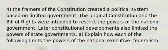 4) the framers of the Constitution created a political system based on limited government. The original Constitution and the Bill of Rights were intended to restrict the powers of the national government. Later constitutional developments also limited the powers of state governments. a) Explain how each of the following limits the powers of the national executive: federalism