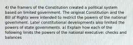 4) the framers of the Constitution created a political system based on limited government. The original Constitution and the Bill of Rights were intended to restrict the powers of the national government. Later constitutional developments also limited the powers of state governments. a) Explain how each of the following limits the powers of the national executive: checks and balances