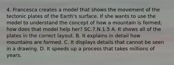 4. Francesca creates a model that shows the movement of the tectonic plates of the Earth's surface. If she wants to use the model to understand the concept of how a mountain is formed, how does that model help her? SC.7.N.1.5 A. It shows all of the plates in the correct layout. B. It explains in detail how mountains are formed. C. It displays details that cannot be seen in a drawing. D. It speeds up a process that takes millions of years.