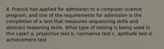 4. Francis has applied for admission to a computer science program, and one of the requirements for admission is the completion of a test that measures sequencing skills and abstract reasoning skills. What type of testing is being used in this case? a. projective test b. normative test c. aptitude test d. achievement test