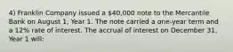 4) Franklin Company issued a 40,000 note to the Mercantile Bank on August 1, Year 1. The note carried a one-year term and a 12% rate of interest. The accrual of interest on December 31, Year 1 will: