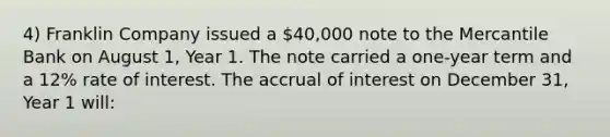 4) Franklin Company issued a 40,000 note to the Mercantile Bank on August 1, Year 1. The note carried a one-year term and a 12% rate of interest. The accrual of interest on December 31, Year 1 will: