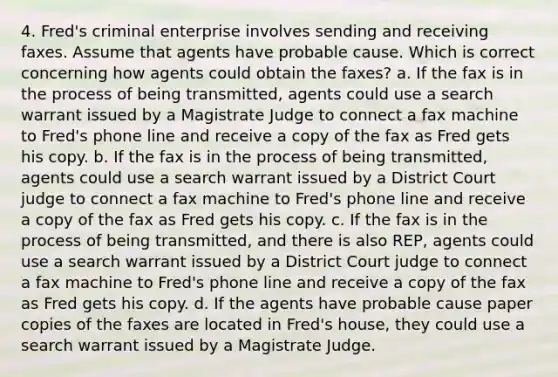 4. Fred's criminal enterprise involves sending and receiving faxes. Assume that agents have probable cause. Which is correct concerning how agents could obtain the faxes? a. If the fax is in the process of being transmitted, agents could use a search warrant issued by a Magistrate Judge to connect a fax machine to Fred's phone line and receive a copy of the fax as Fred gets his copy. b. If the fax is in the process of being transmitted, agents could use a search warrant issued by a District Court judge to connect a fax machine to Fred's phone line and receive a copy of the fax as Fred gets his copy. c. If the fax is in the process of being transmitted, and there is also REP, agents could use a search warrant issued by a District Court judge to connect a fax machine to Fred's phone line and receive a copy of the fax as Fred gets his copy. d. If the agents have probable cause paper copies of the faxes are located in Fred's house, they could use a search warrant issued by a Magistrate Judge.