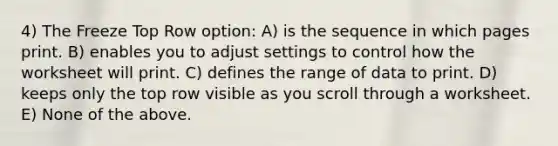 4) The Freeze Top Row option: A) is the sequence in which pages print. B) enables you to adjust settings to control how the worksheet will print. C) defines the range of data to print. D) keeps only the top row visible as you scroll through a worksheet. E) None of the above.