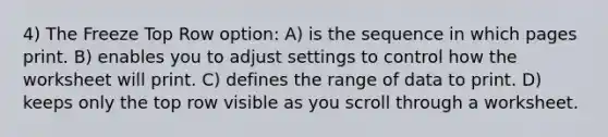 4) The Freeze Top Row option: A) is the sequence in which pages print. B) enables you to adjust settings to control how the worksheet will print. C) defines the range of data to print. D) keeps only the top row visible as you scroll through a worksheet.