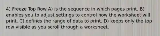 4) Freeze Top Row A) is the sequence in which pages print. B) enables you to adjust settings to control how the worksheet will print. C) defines the range of data to print. D) keeps only the top row visible as you scroll through a worksheet.