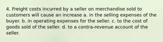 4. Freight costs incurred by a seller on merchandise sold to customers will cause an increase a. in the selling expenses of the buyer. b. in operating expenses for the seller. c. to the cost of goods sold of the seller. d. to a contra-revenue account of the seller.