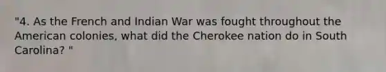 "4. As the French and Indian War was fought throughout the American colonies, what did the Cherokee nation do in South Carolina? "