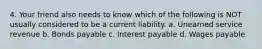 4. Your friend also needs to know which of the following is NOT usually considered to be a current liability. a. Unearned service revenue b. Bonds payable c. Interest payable d. Wages payable