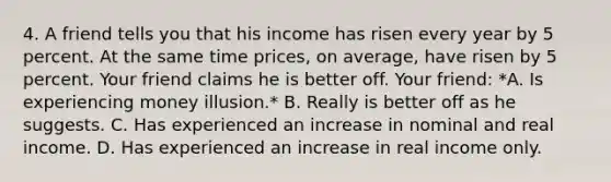 4. A friend tells you that his income has risen every year by 5 percent. At the same time prices, on average, have risen by 5 percent. Your friend claims he is better off. Your friend: *A. Is experiencing money illusion.* B. Really is better off as he suggests. C. Has experienced an increase in nominal and real income. D. Has experienced an increase in real income only.