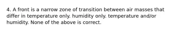 4. A front is a narrow zone of transition between air masses that differ in temperature only. humidity only. temperature and/or humidity. None of the above is correct.