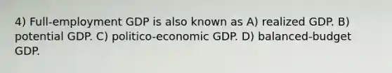 4) Full-employment GDP is also known as A) realized GDP. B) potential GDP. C) politico-economic GDP. D) balanced-budget GDP.