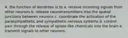 4. the function of dendrites is to a. receive incoming signals from other neurons b. release neurotransmitters into the spatial junctions between neurons c. coordinate the activation of the parasympathetic and sympathetic nervous systems d. control pain through the release of opiate-like chemicals into the brain e. transmit signals to other neurons.