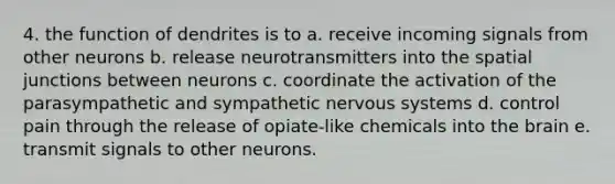 4. the function of dendrites is to a. receive incoming signals from other neurons b. release neurotransmitters into the spatial junctions between neurons c. coordinate the activation of the parasympathetic and sympathetic nervous systems d. control pain through the release of opiate-like chemicals into the brain e. transmit signals to other neurons.