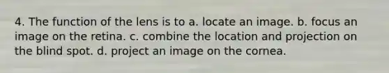 4. The function of the lens is to a. locate an image. b. focus an image on the retina. c. combine the location and projection on the blind spot. d. project an image on the cornea.