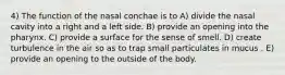 4) The function of the nasal conchae is to A) divide the nasal cavity into a right and a left side. B) provide an opening into the pharynx. C) provide a surface for the sense of smell. D) create turbulence in the air so as to trap small particulates in mucus . E) provide an opening to the outside of the body.